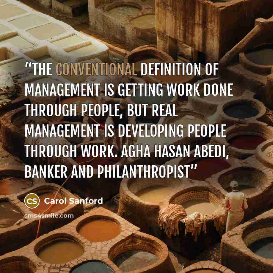 “The conventional definition of management is getting work done through people, but real management is developing people through work. Agha Hasan Abedi, Banker and Philanthropist” quote by Carol Sanford