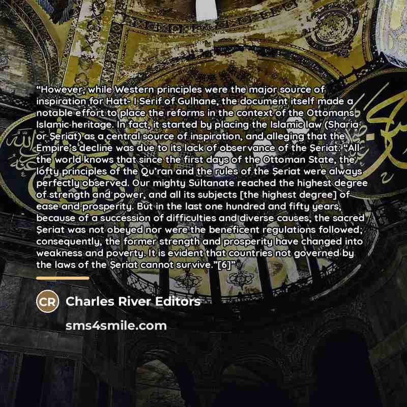 “However, while Western principles were the major source of inspiration for Hatt- I Serif of Gulhane, the document itself made a notable effort to place the reforms in the context of the Ottomans Islamic heritage. In fact, it started by placing the Islamic law (Sharia or Şeriat) as a central source…” quote by Charles River Editors