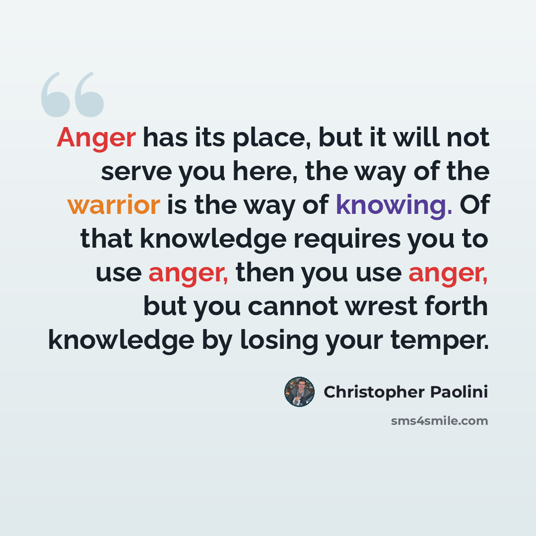 “Anger has its place, but it will not serve you here, the way of the warrior is the way of knowing. Of that knowledge requires you to use anger, then you use anger, but you cannot wrest forth knowledge by losing your temper.” quote by Christopher Paolini