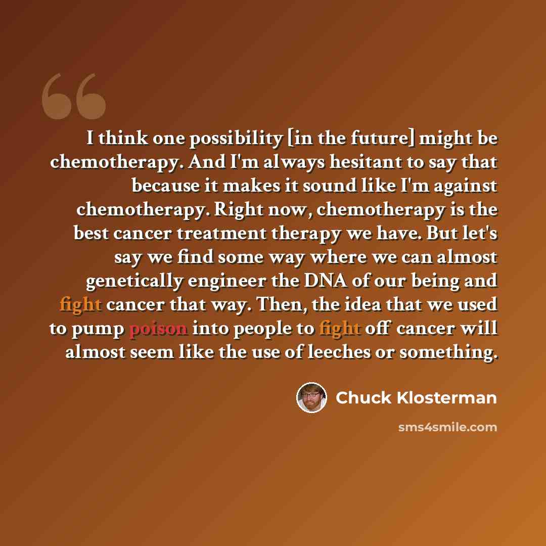 “I think one possibility [in the future] might be chemotherapy. And I'm always hesitant to say that because it makes it sound like I'm against chemotherapy. Right now, chemotherapy is the best cancer treatment therapy we have. But let's say we find some way where we can almost genetically engineer…” quote by Chuck Klosterman