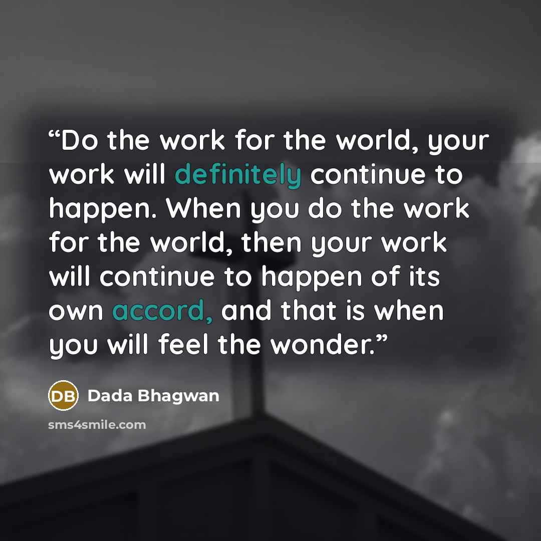 “Do the work for the world, your work will definitely continue to happen. When you do the work for the world, then your work will continue to happen of its own accord, and that is when you will feel the wonder.” quote by Dada Bhagwan