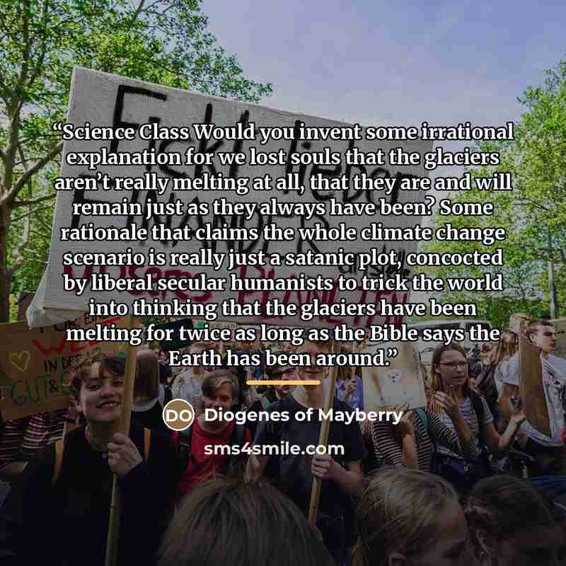 “Science Class Would you invent some irrational explanation for we lost souls that the glaciers aren’t really melting at all, that they are and will remain just as they always have been? Some rationale that claims the whole climate change scenario is really just a satanic plot, concocted by liberal…” quote by Diogenes of Mayberry