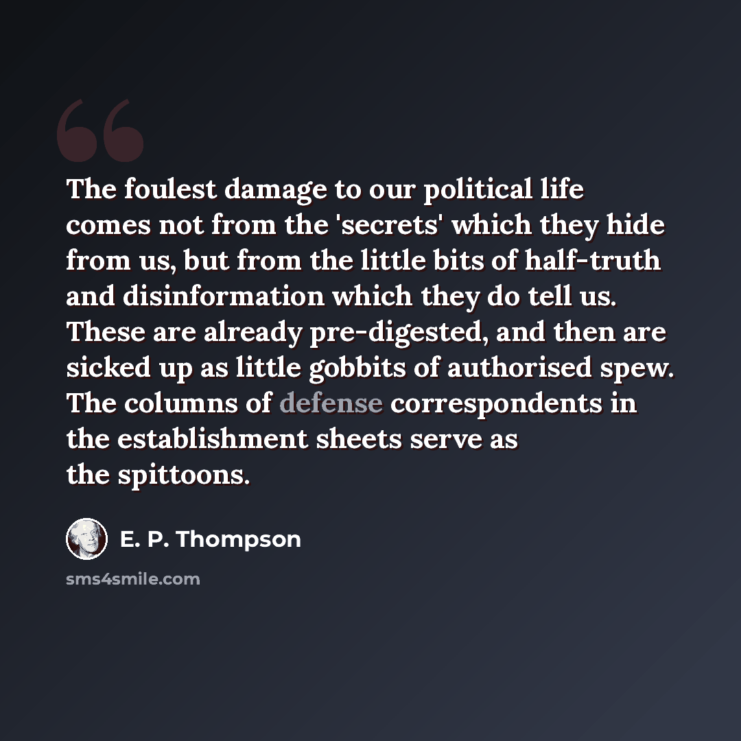 “The foulest damage to our political life comes not from the 'secrets' which they hide from us, but from the little bits of half-truth and disinformation which they do tell us. These are already pre-digested, and then are sicked up as little gobbits of authorised spew. The columns of defense…” quote by E. P. Thompson