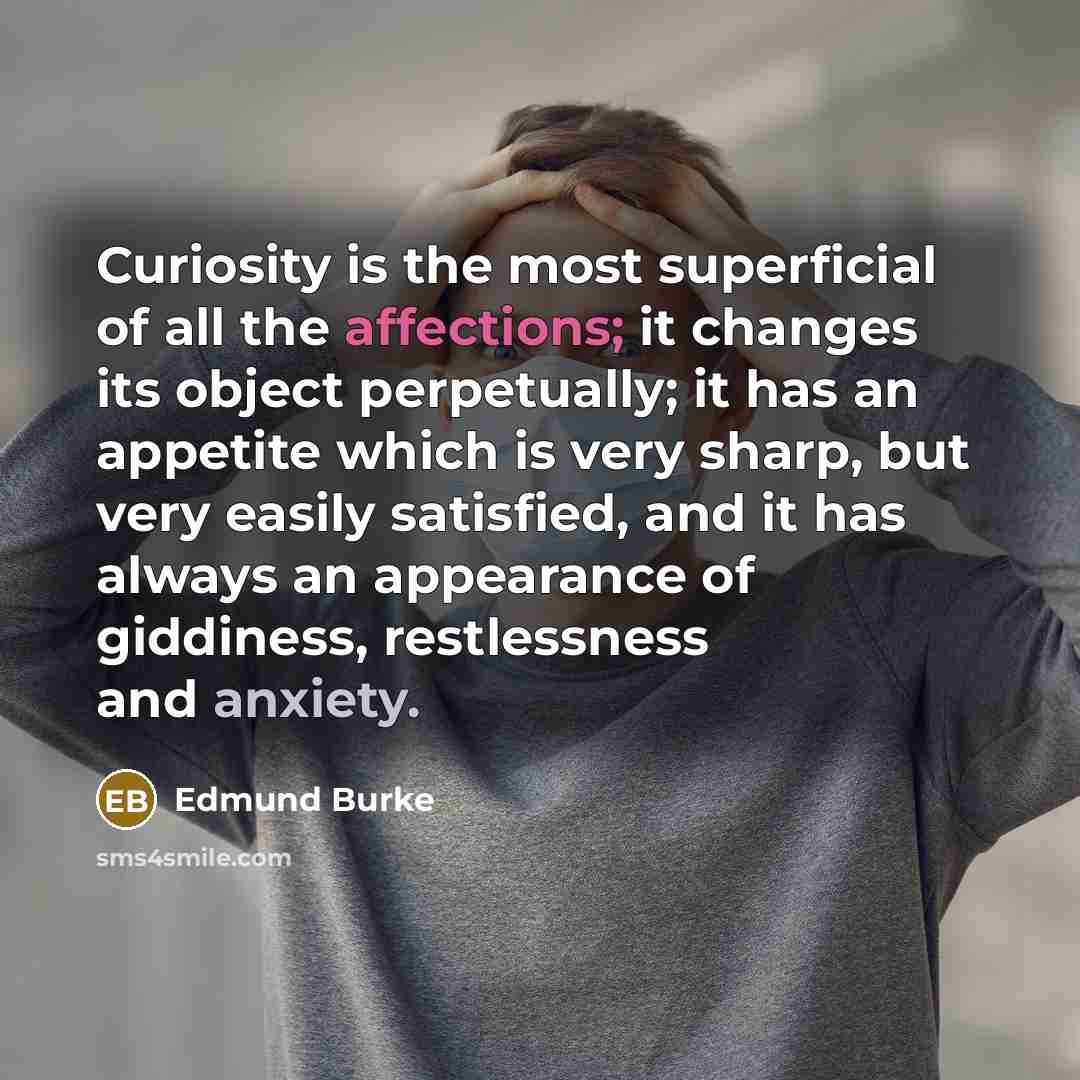 “Curiosity is the most superficial of all the affections; it changes its object perpetually; it has an appetite which is very sharp, but very easily satisfied, and it has always an appearance of giddiness, restlessness and anxiety.” quote by Edmund Burke