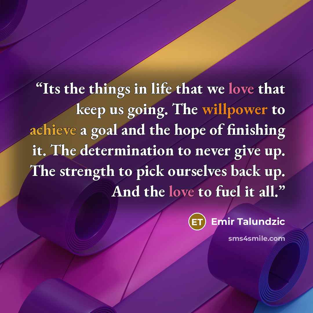 “Its the things in life that we love that keep us going. The willpower to achieve a goal and the hope of finishing it. The determination to never give up. The strength to pick ourselves back up. And the love to fuel it all.” quote by Emir Talundzic