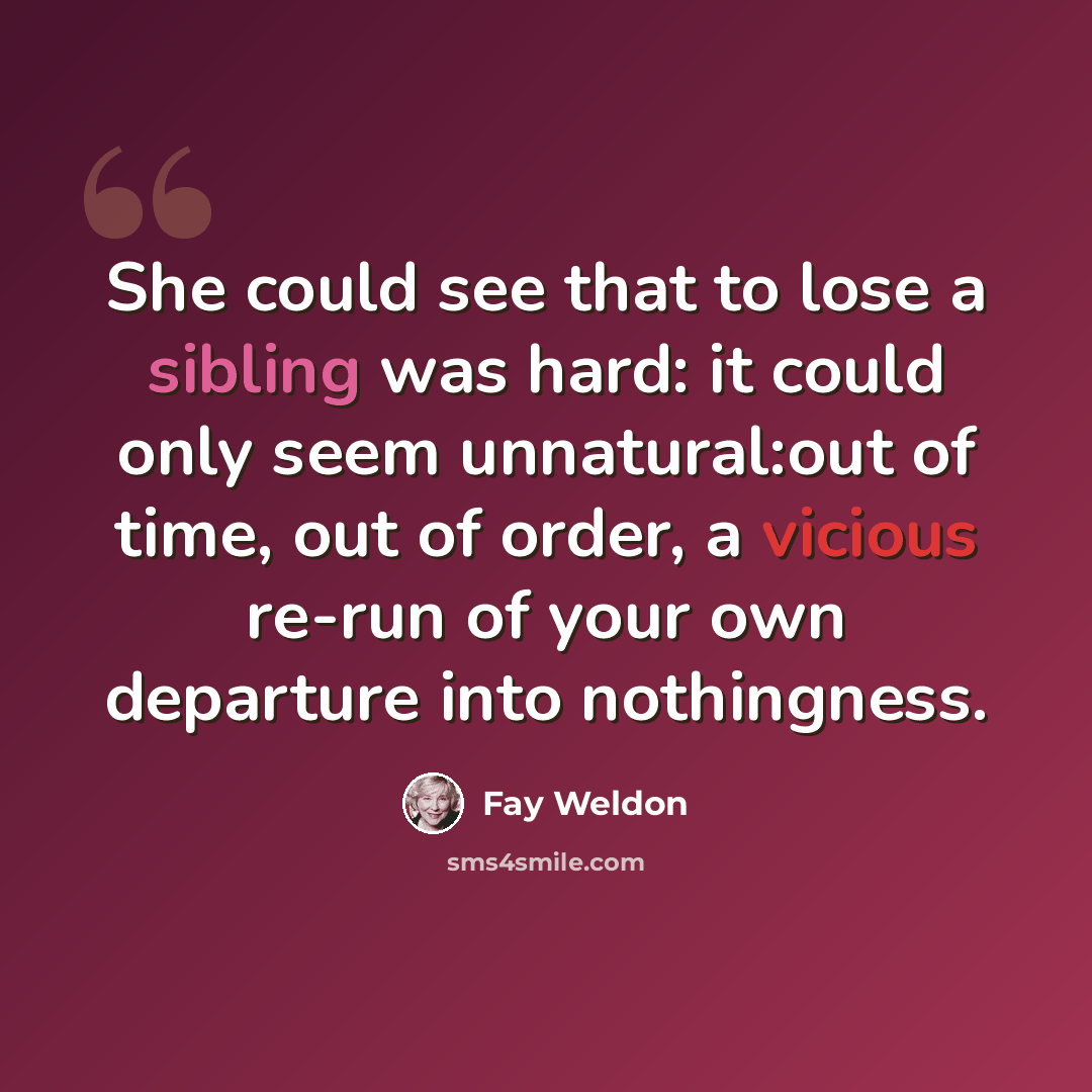 “She could see that to lose a sibling was hard: it could only seem unnatural:out of time, out of order, a vicious re-run of your own departure into nothingness.” quote by Fay Weldon