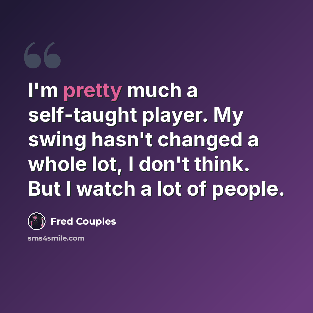 “I'm pretty much a self-taught player. My swing hasn't changed a whole lot, I don't think. But I watch a lot of people.” quote by Fred Couples