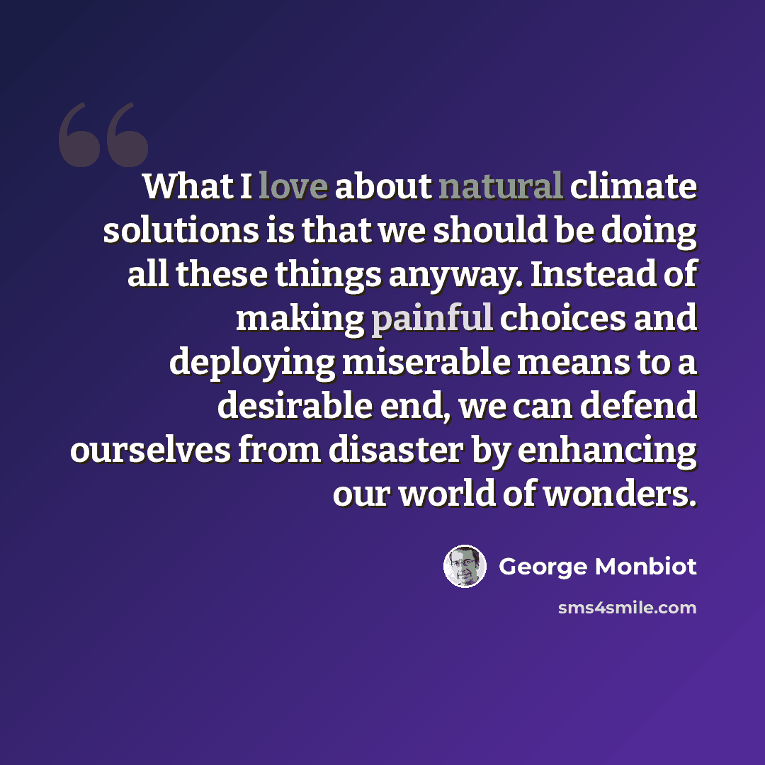 “What I love about natural climate solutions is that we should be doing all these things anyway. Instead of making painful choices and deploying miserable means to a desirable end, we can defend ourselves from disaster by enhancing our world of wonders.” quote by George Monbiot