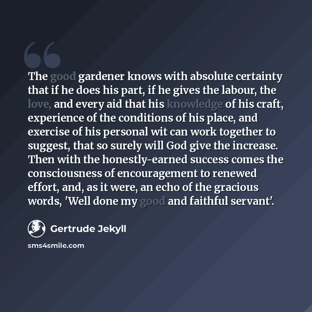 “The good gardener knows with absolute certainty that if he does his part, if he gives the labour, the love, and every aid that his knowledge of his craft, experience of the conditions of his place, and exercise of his personal wit can work together to suggest, that so surely will God give the…” quote by Gertrude Jekyll