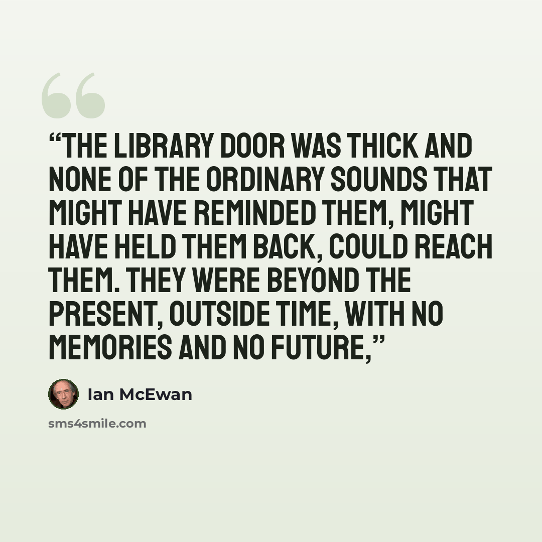 “The library door was thick and none of the ordinary sounds that might have reminded them, might have held them back, could reach them. They were beyond the present, outside time, with no memories and no future,” quote by Ian McEwan