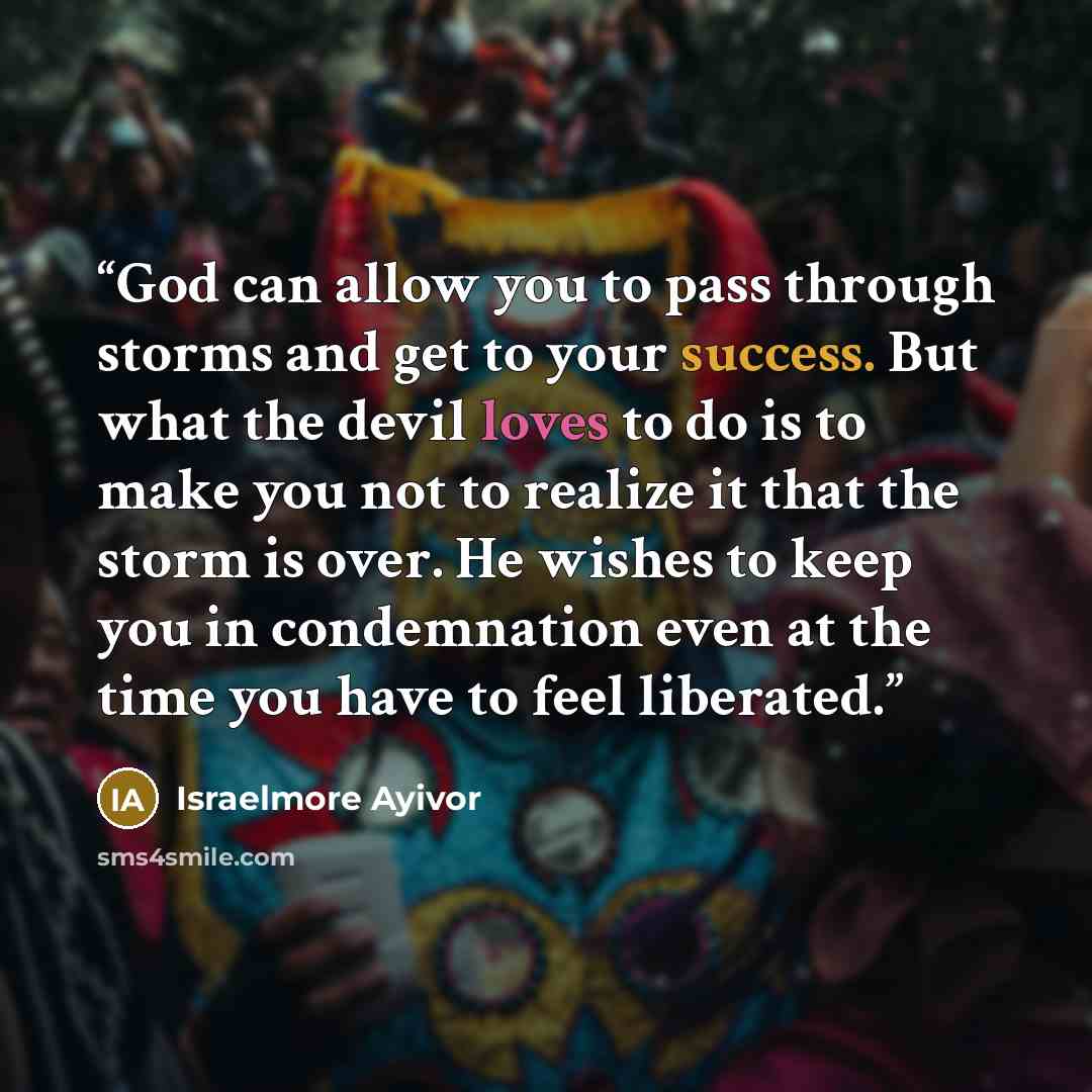 “God can allow you to pass through storms and get to your success. But what the devil loves to do is to make you not to realize it that the storm is over. He wishes to keep you in condemnation even at the time you have to feel liberated.” quote by Israelmore Ayivor