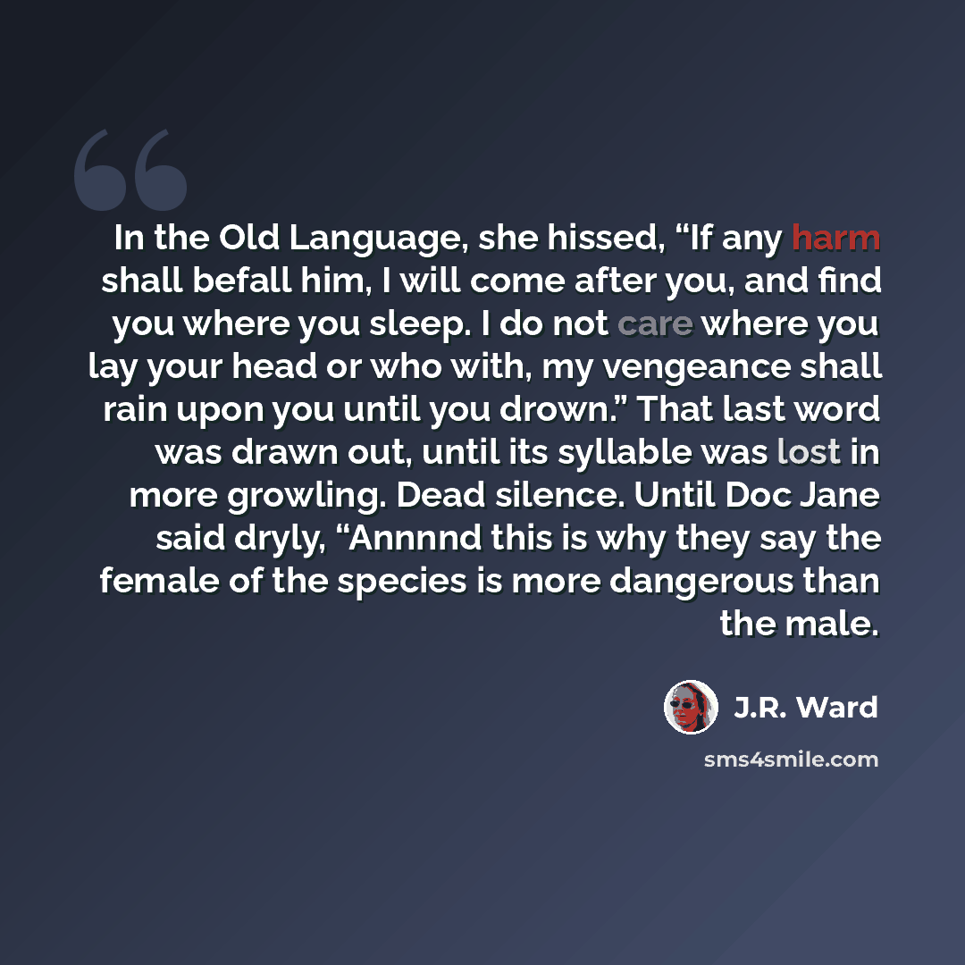 “In the Old Language, she hissed, “If any harm shall befall him, I will come after you, and find you where you sleep. I do not care where you lay your head or who with, my vengeance shall rain upon you until you drown.” That last word was drawn out, until its syllable was lost in more growling…” quote by J.R. Ward