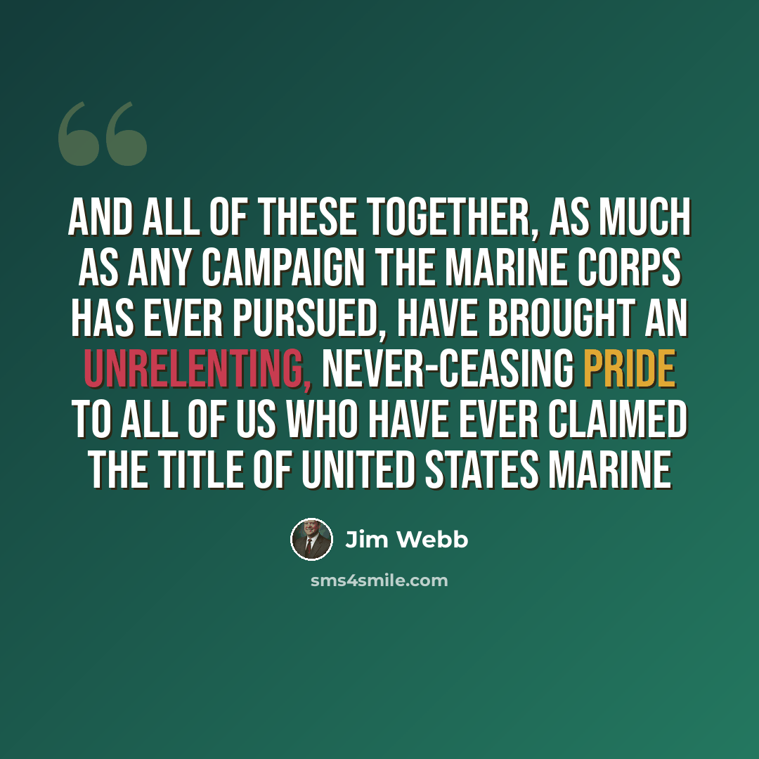 “And all of these together, as much as any campaign the Marine Corps has ever pursued, have brought an unrelenting, never-ceasing pride to all of us who have ever claimed the title of United States Marine” quote by Jim Webb