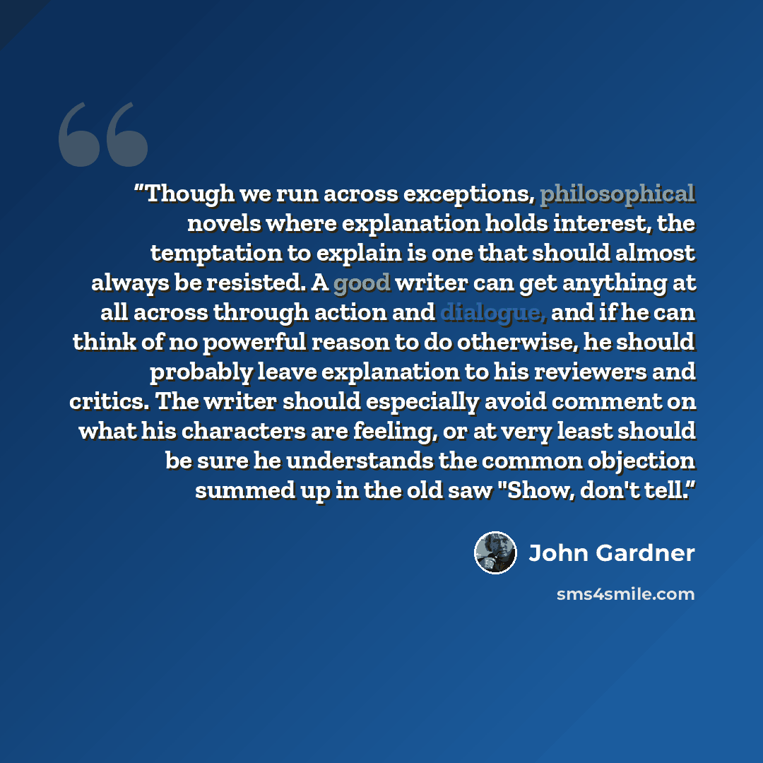 “Though we run across exceptions, philosophical novels where explanation holds interest, the temptation to explain is one that should almost always be resisted. A good writer can get anything at all across through action and dialogue, and if he can think of no powerful reason to do otherwise, he…” quote by John Gardner