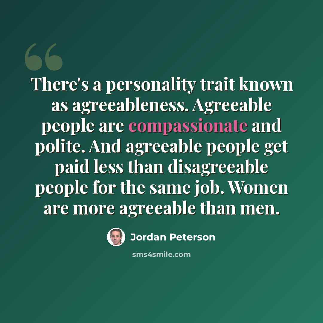 “There's a personality trait known as agreeableness. Agreeable people are compassionate and polite. And agreeable people get paid less than disagreeable people for the same job. Women are more agreeable than men.” quote by Jordan Peterson