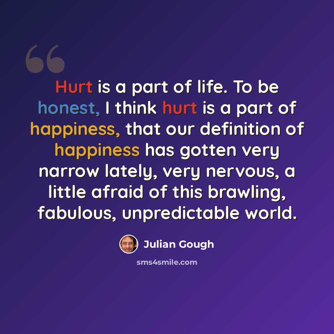 “Hurt is a part of life. To be honest, I think hurt is a part of happiness, that our definition of happiness has gotten very narrow lately, very nervous, a little afraid of this brawling, fabulous, unpredictable world.” quote by Julian Gough