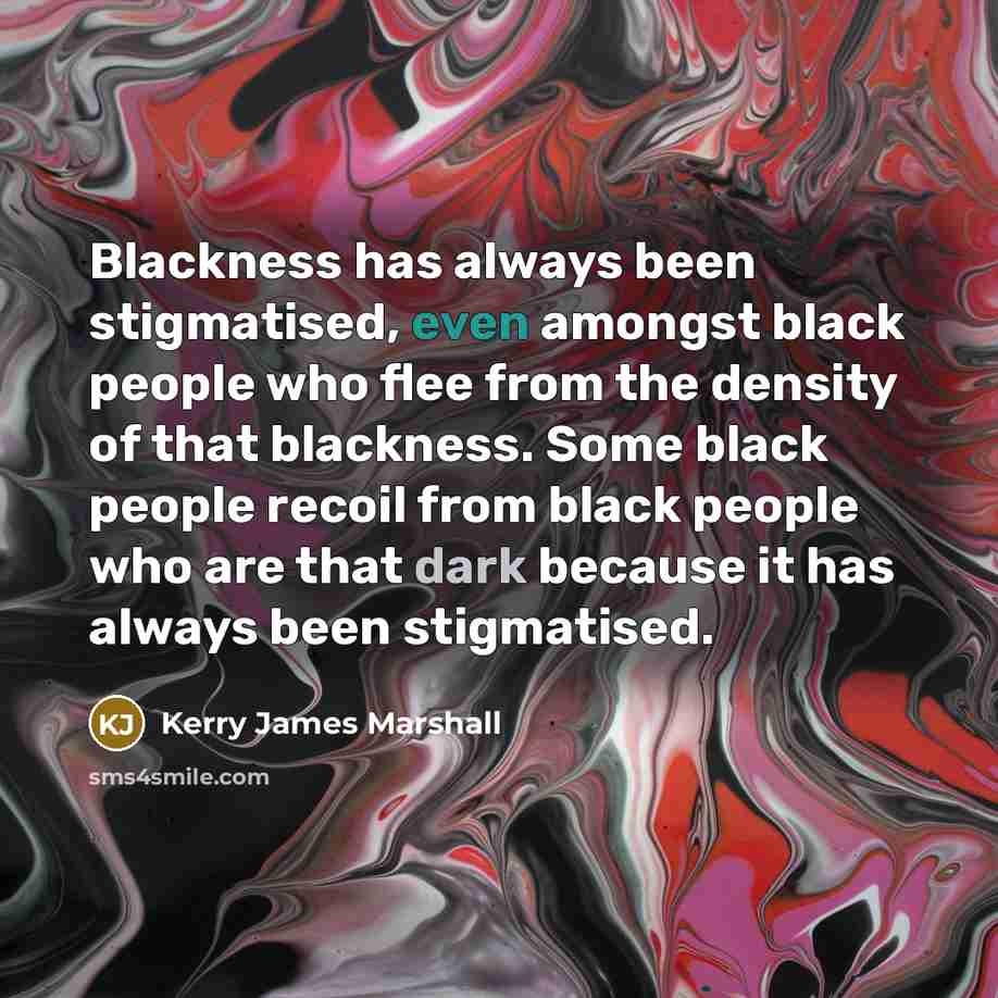 “Blackness has always been stigmatised, even amongst black people who flee from the density of that blackness. Some black people recoil from black people who are that dark because it has always been stigmatised.” quote by Kerry James Marshall