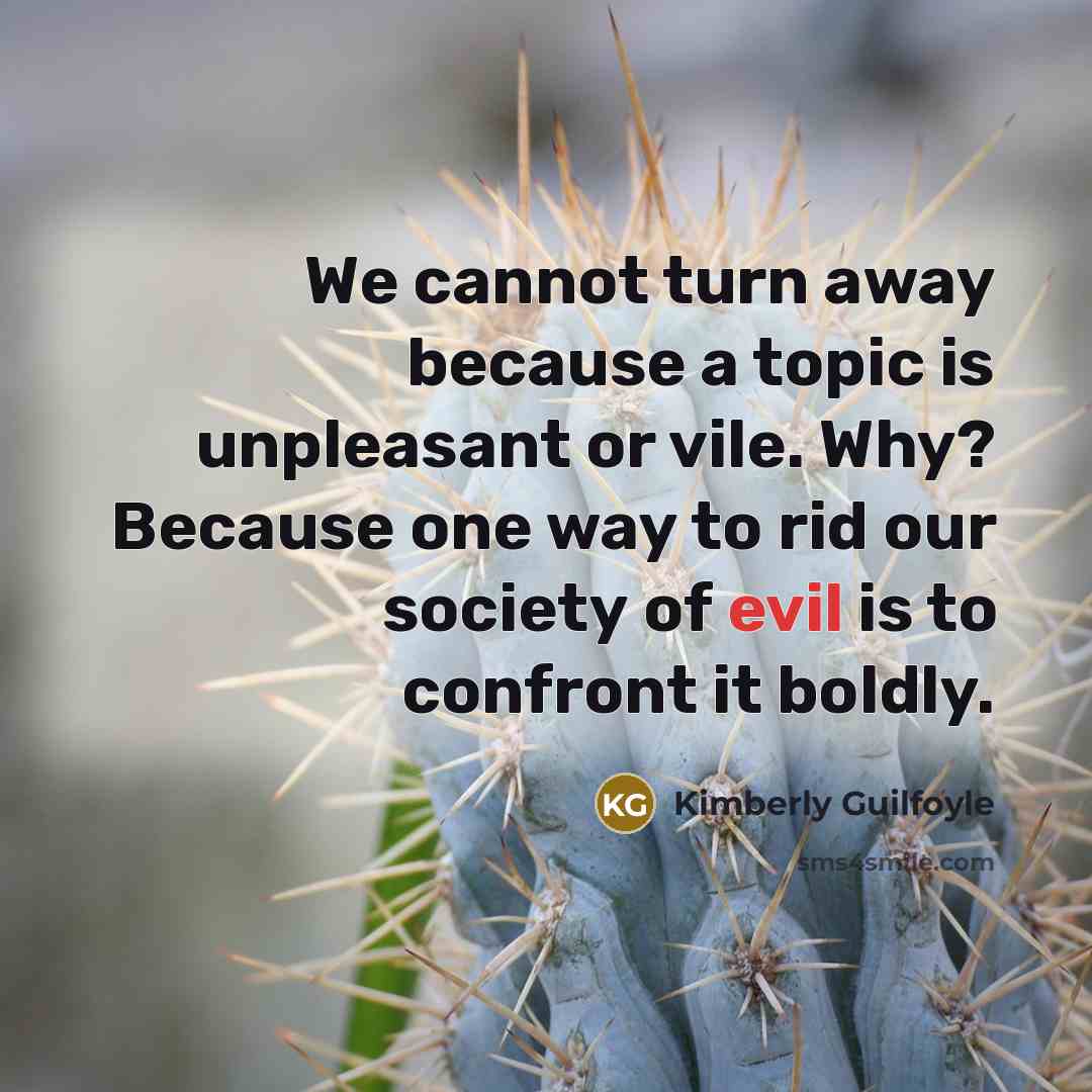 “We cannot turn away because a topic is unpleasant or vile. Why? Because one way to rid our society of evil is to confront it boldly.” quote by Kimberly Guilfoyle