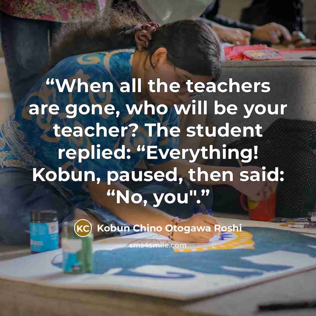 “When all the teachers are gone, who will be your teacher? The student replied: “Everything! Kobun, paused, then said: “No, you".” quote by Kobun Chino Otogawa Roshi