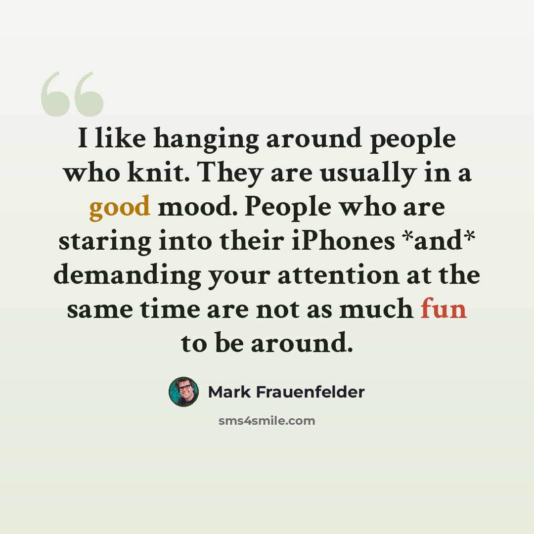 “I like hanging around people who knit. They are usually in a good mood. People who are staring into their iPhones *and* demanding your attention at the same time are not as much fun to be around.” quote by Mark Frauenfelder
