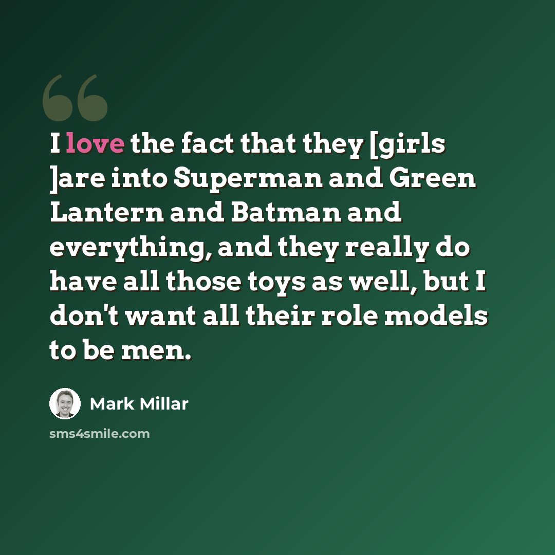 “I love the fact that they [girls ]are into Superman and Green Lantern and Batman and everything, and they really do have all those toys as well, but I don't want all their role models to be men.” quote by Mark Millar