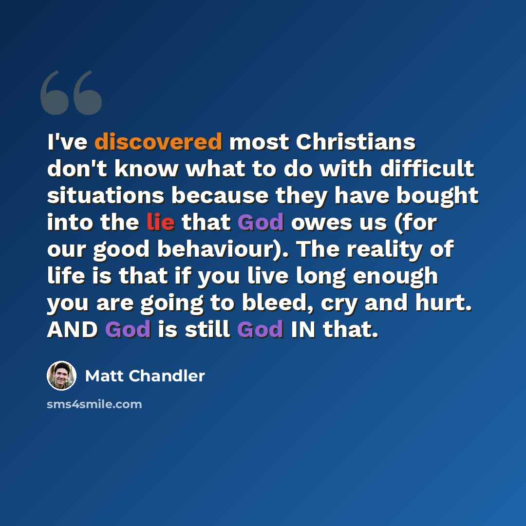“I've discovered most Christians don't know what to do with difficult situations because they have bought into the lie that God owes us (for our good behaviour). The reality of life is that if you live long enough you are going to bleed, cry and hurt. AND God is still God IN that.” quote by Matt Chandler