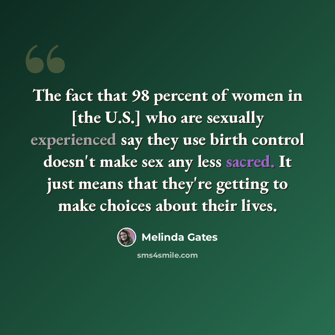 “The fact that 98 percent of women in [the U.S.] who are sexually experienced say they use birth control doesn't make sex any less sacred. It just means that they're getting to make choices about their lives.” quote by Melinda Gates