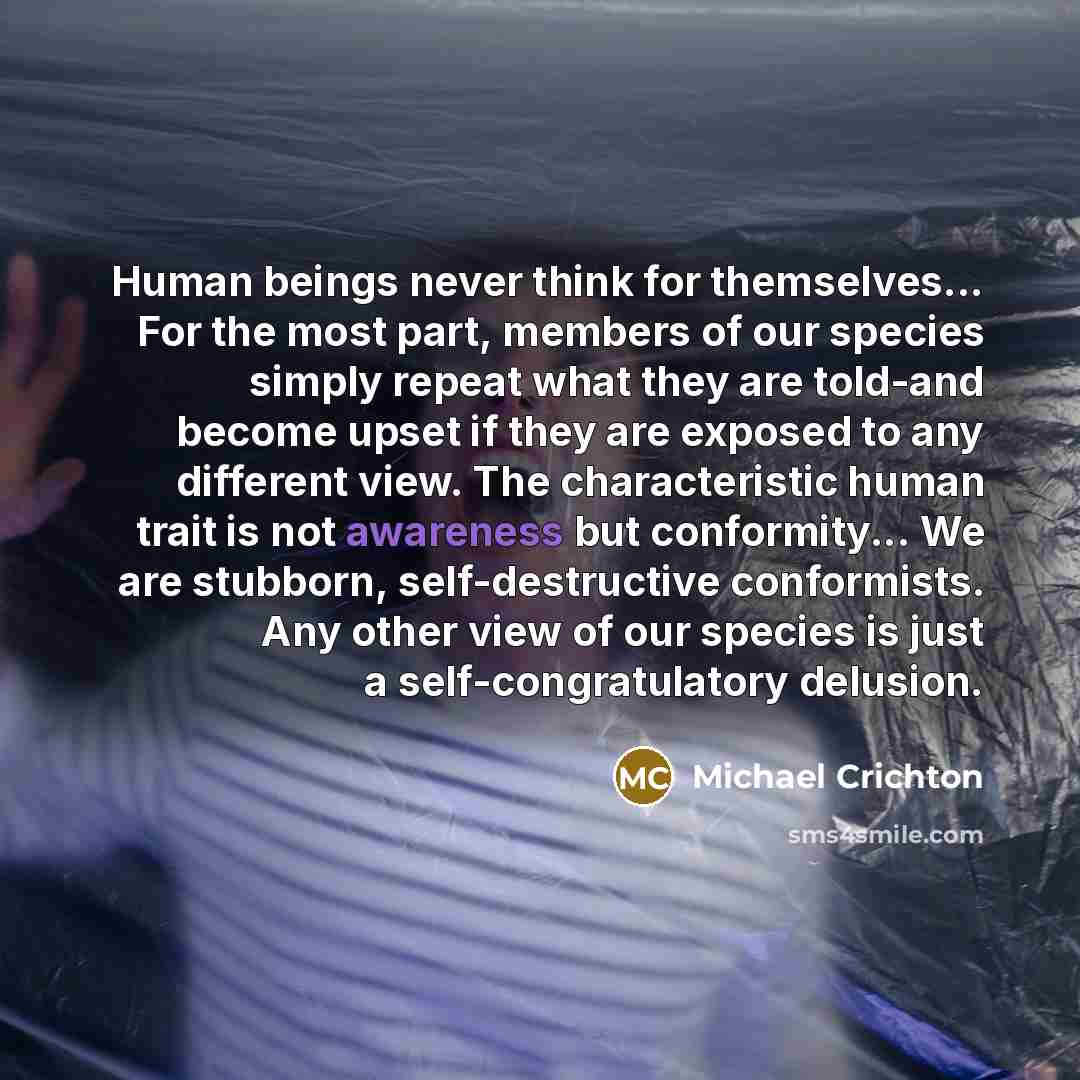 “Human beings never think for themselves... For the most part, members of our species simply repeat what they are told-and become upset if they are exposed to any different view. The characteristic human trait is not awareness but conformity... We are stubborn, self-destructive conformists. Any…” quote by Michael Crichton