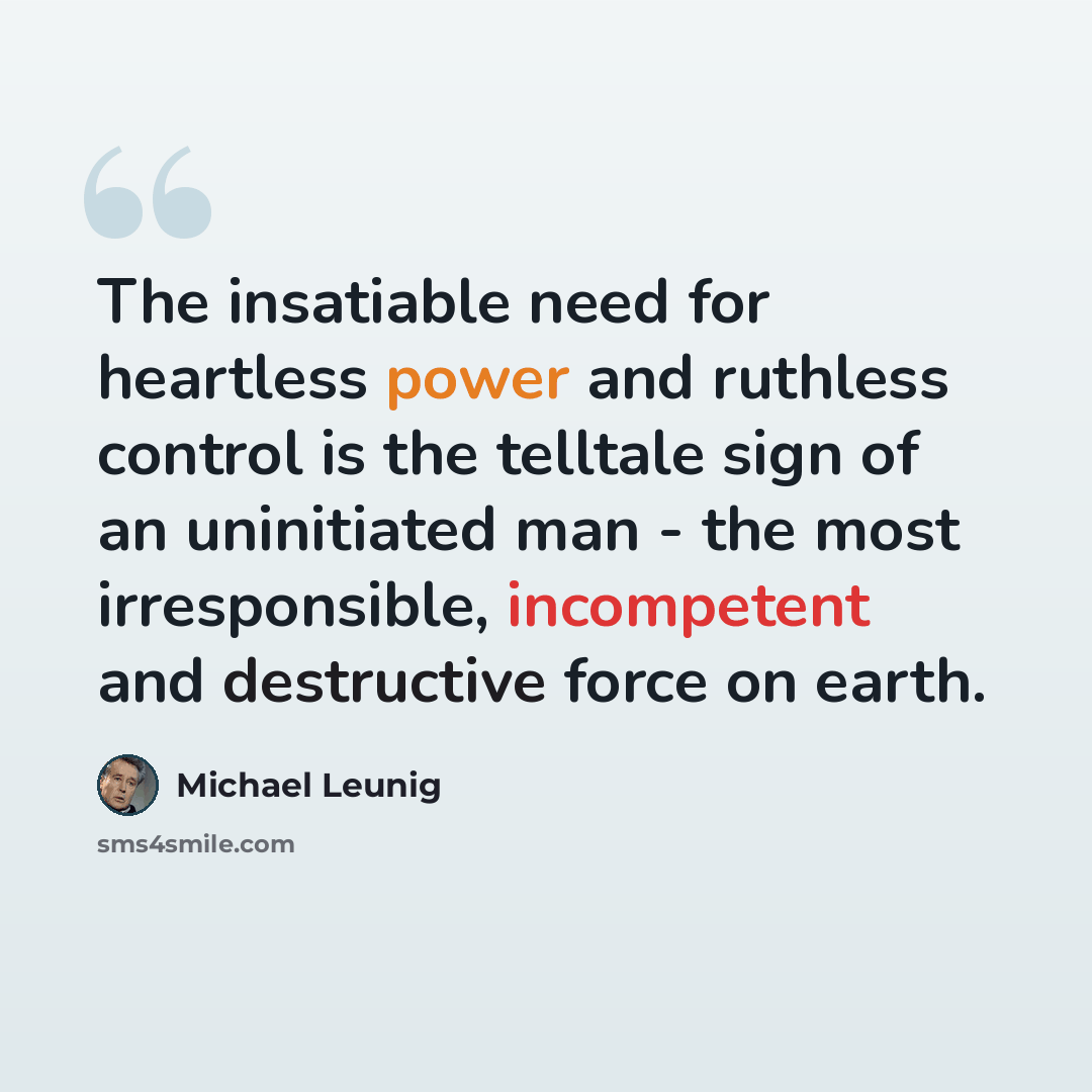 “The insatiable need for heartless power and ruthless control is the telltale sign of an uninitiated man - the most irresponsible, incompetent and destructive force on earth.” quote by Michael Leunig