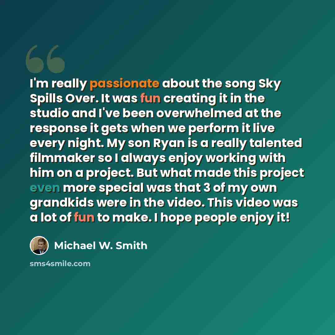 “I'm really passionate about the song Sky Spills Over. It was fun creating it in the studio and I've been overwhelmed at the response it gets when we perform it live every night. My son Ryan is a really talented filmmaker so I always enjoy working with him on a project. But what made this project…” quote by Michael W. Smith