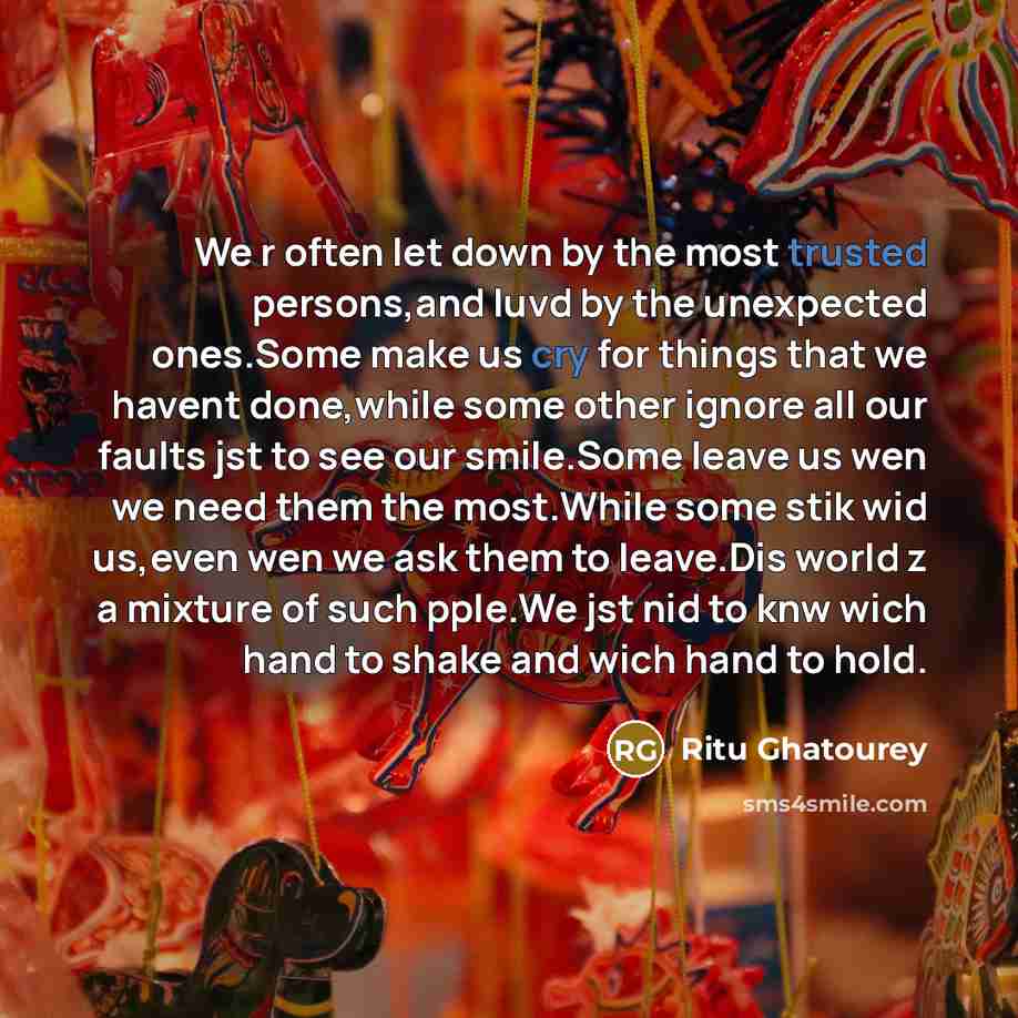 “We r often let down by the most trusted persons,and luvd by the unexpected ones.Some make us cry for things that we havent done,while some other ignore all our faults jst to see our smile.Some leave us wen we need them the most.While some stik wid us,even wen we ask them to leave.Dis world z a…” quote by Ritu Ghatourey