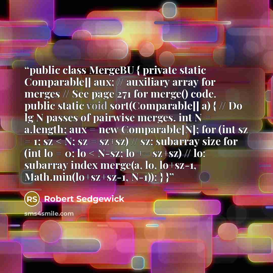 “public class MergeBU { private static Comparable[] aux; // auxiliary array for merges // See page 271 for merge() code. public static void sort(Comparable[] a) { // Do lg N passes of pairwise merges. int N = a.length; aux = new Comparable[N]; for (int sz = 1; sz < N; sz = sz+sz) // sz: subarray…” quote by Robert Sedgewick