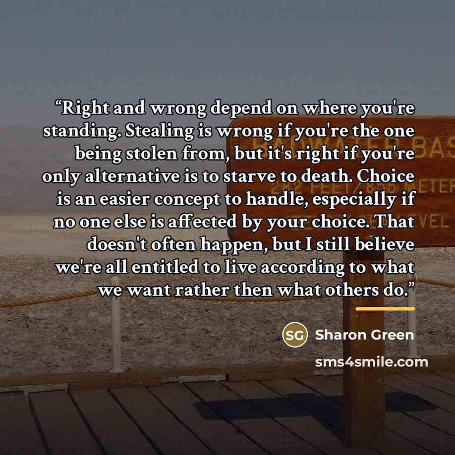 “Right and wrong depend on where you're standing. Stealing is wrong if you're the one being stolen from, but it's right if you're only alternative is to starve to death. Choice is an easier concept to handle, especially if no one else is affected by your choice. That doesn't often happen, but I…” quote by Sharon Green
