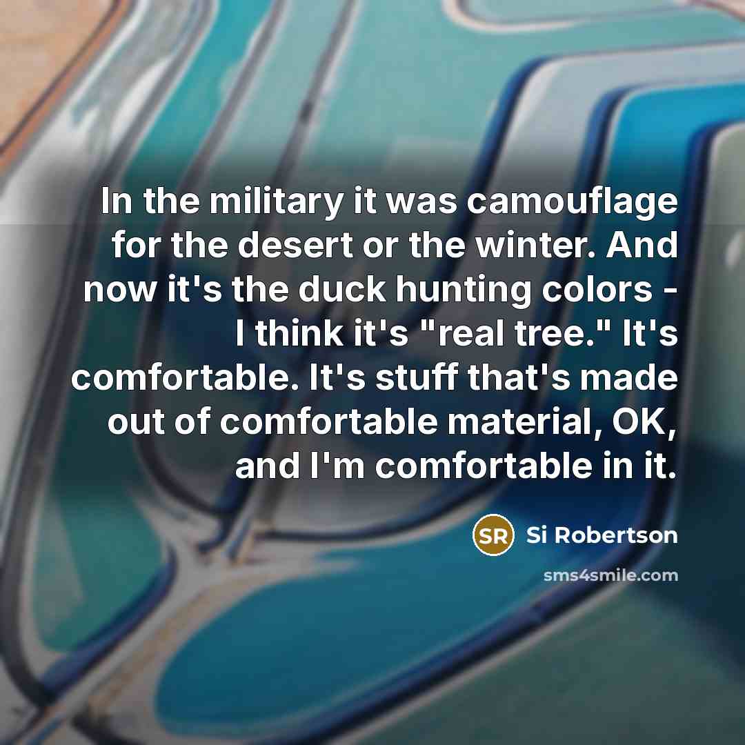 “In the military it was camouflage for the desert or the winter. And now it's the duck hunting colors - I think it's "real tree." It's comfortable. It's stuff that's made out of comfortable material, OK, and I'm comfortable in it.” quote by Si Robertson