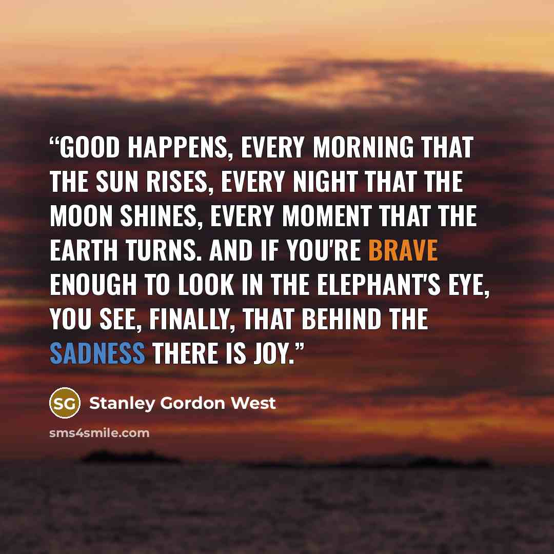 “Good happens, every morning that the sun rises, every night that the moon shines, every moment that the earth turns. And if you're brave enough to look in the elephant's eye, you see, finally, that behind the sadness there is joy.” quote by Stanley Gordon West