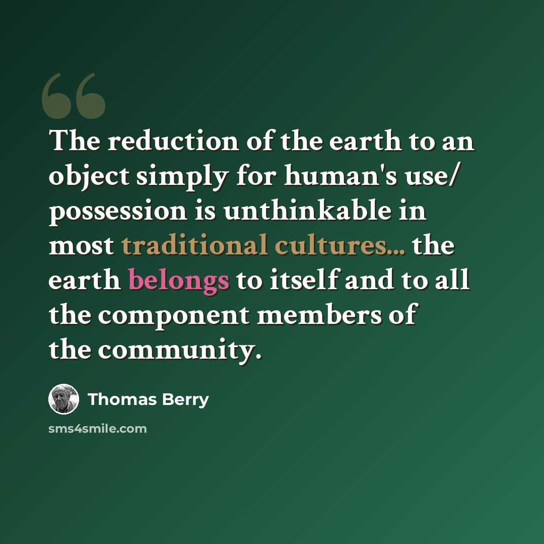 “The reduction of the earth to an object simply for human's use/ possession is unthinkable in most traditional cultures... the earth belongs to itself and to all the component members of the community.” quote by Thomas Berry