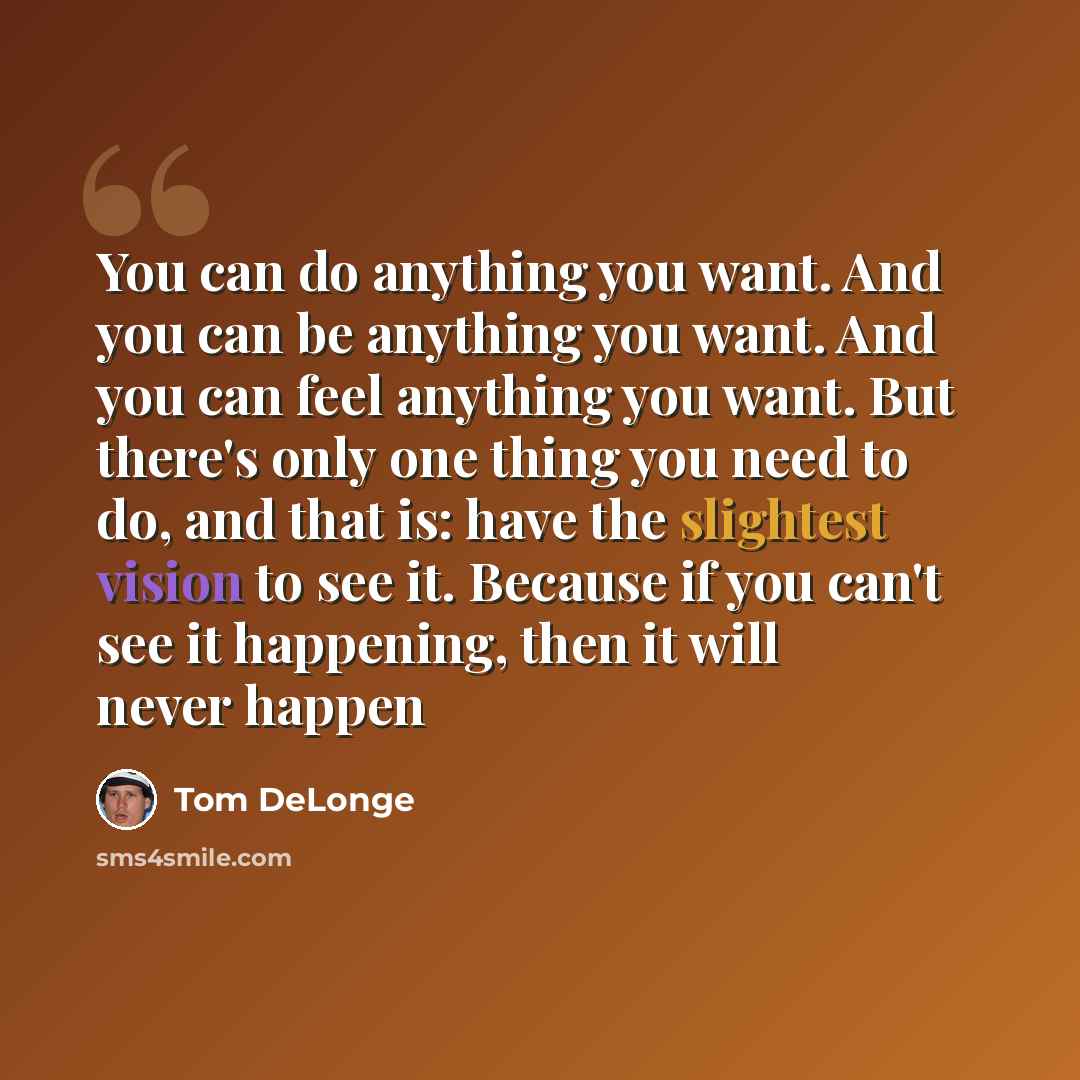 “You can do anything you want. And you can be anything you want. And you can feel anything you want. But there's only one thing you need to do, and that is: have the slightest vision to see it. Because if you can't see it happening, then it will never happen” quote by Tom DeLonge