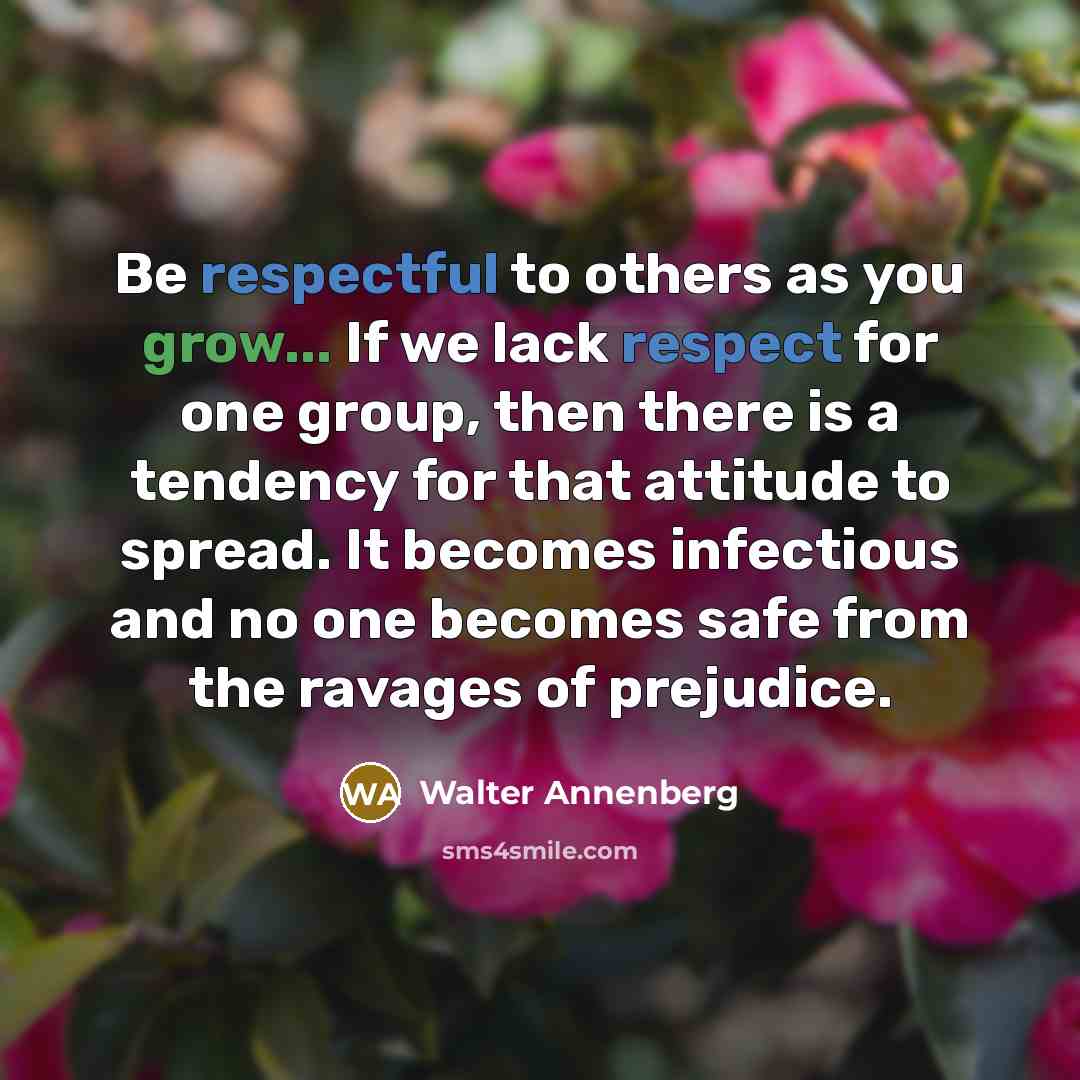 “Be respectful to others as you grow... If we lack respect for one group, then there is a tendency for that attitude to spread. It becomes infectious and no one becomes safe from the ravages of prejudice.” quote by Walter Annenberg