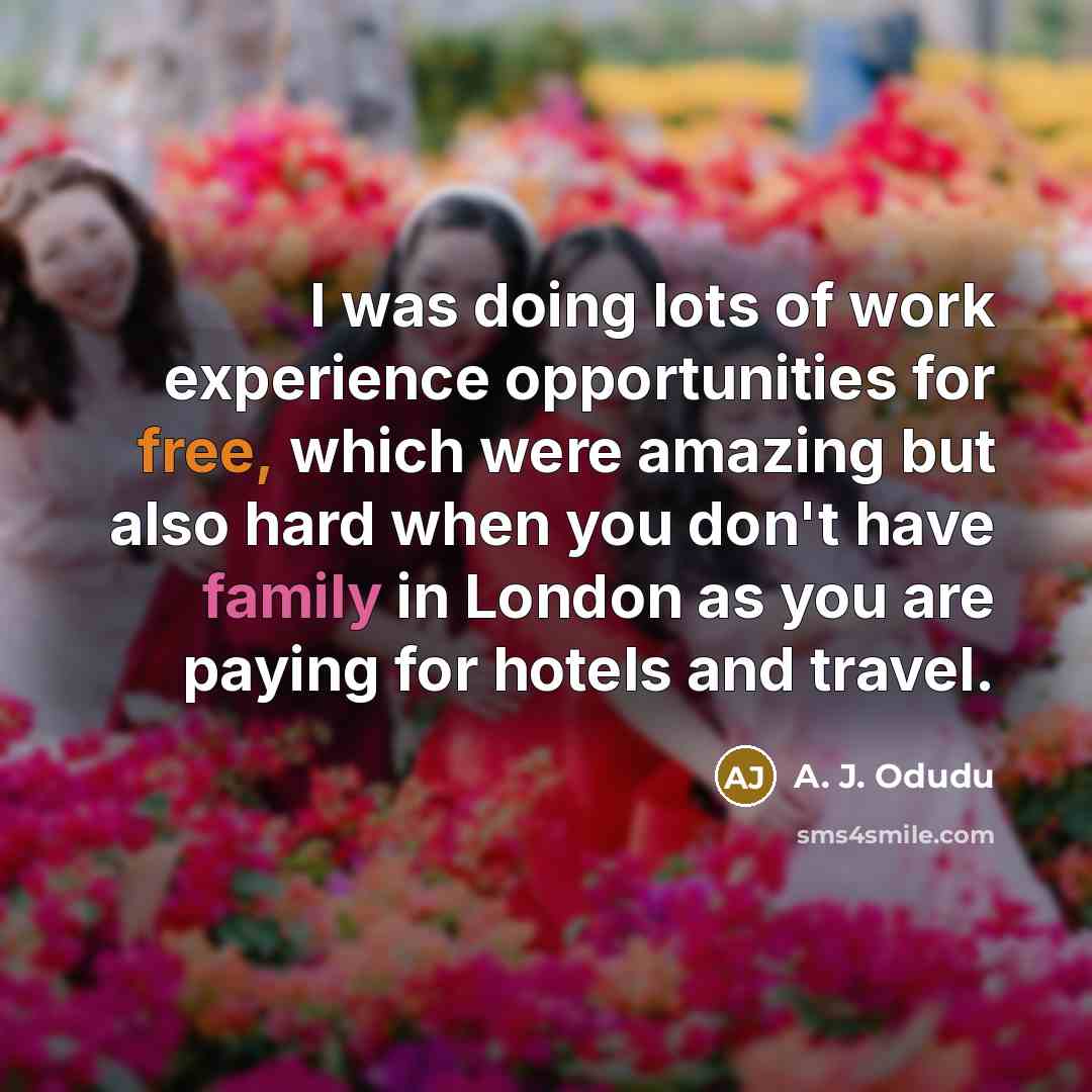 “I was doing lots of work experience opportunities for free, which were amazing but also hard when you don't have family in London as you are paying for hotels and travel.” quote by A. J. Odudu