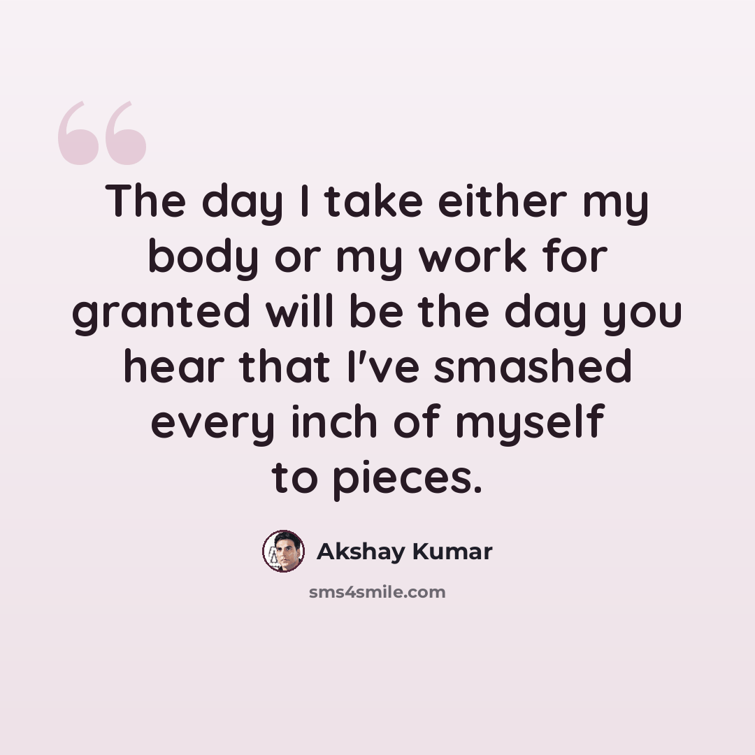 “The day I take either my body or my work for granted will be the day you hear that I've smashed every inch of myself to pieces.” quote by Akshay Kumar