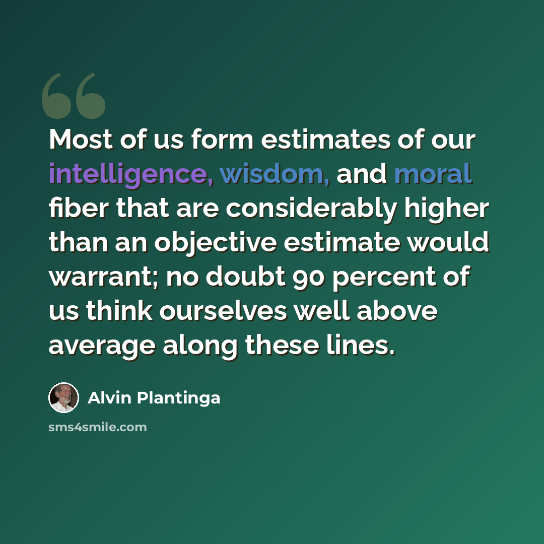 “Most of us form estimates of our intelligence, wisdom, and moral fiber that are considerably higher than an objective estimate would warrant; no doubt 90 percent of us think ourselves well above average along these lines.” quote by Alvin Plantinga