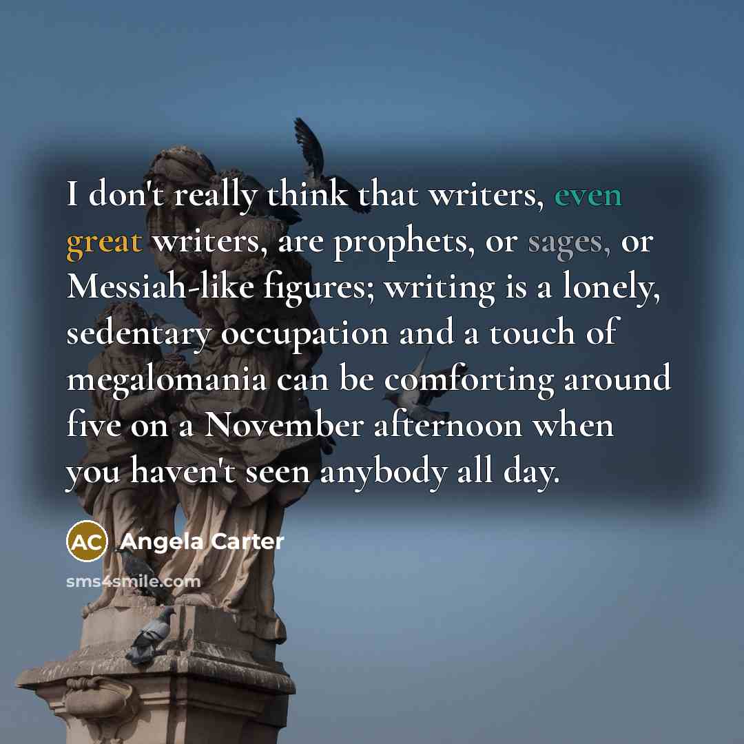 “I don't really think that writers, even great writers, are prophets, or sages, or Messiah-like figures; writing is a lonely, sedentary occupation and a touch of megalomania can be comforting around five on a November afternoon when you haven't seen anybody all day.” quote by Angela Carter