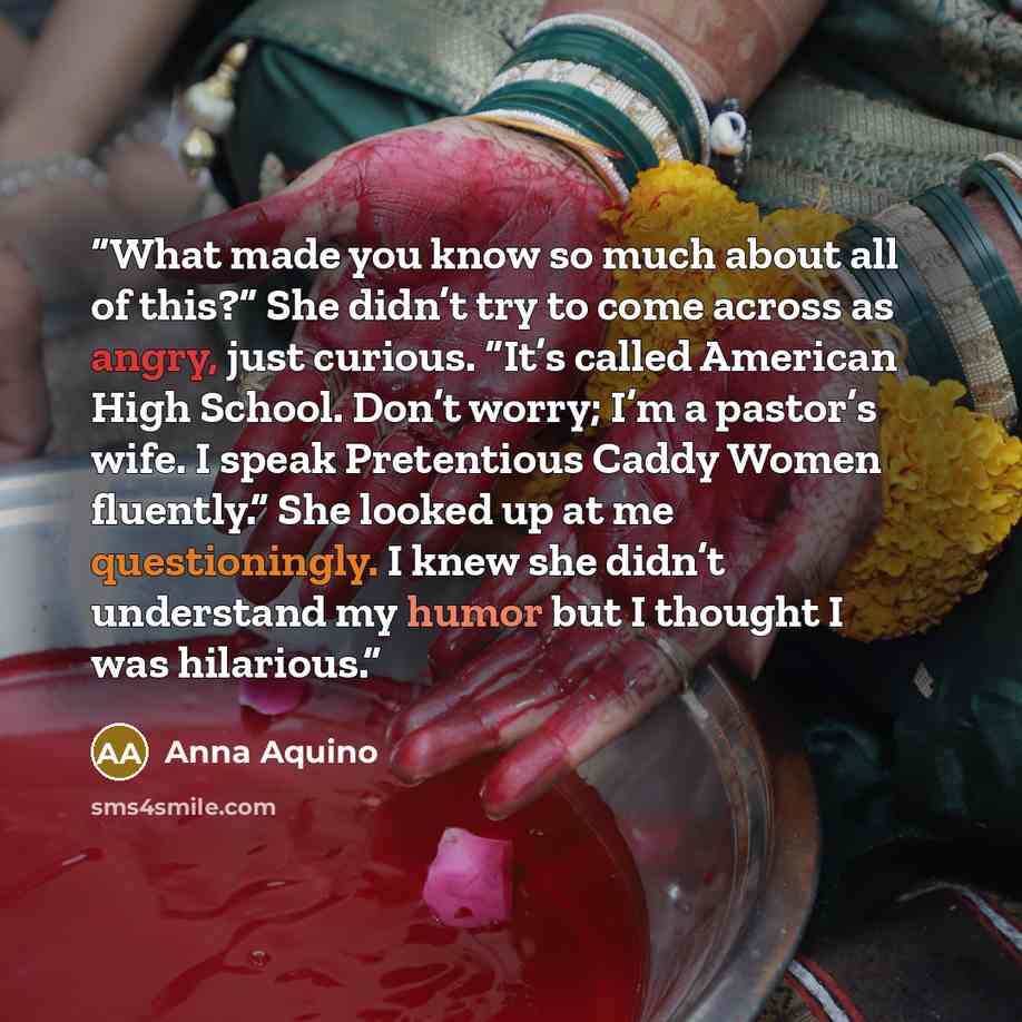 “What made you know so much about all of this?” She didn’t try to come across as angry, just curious. “It’s called American High School. Don’t worry; I’m a pastor’s wife. I speak Pretentious Caddy Women fluently.” She looked up at me questioningly. I knew she didn’t understand my humor but I…” quote by Anna Aquino