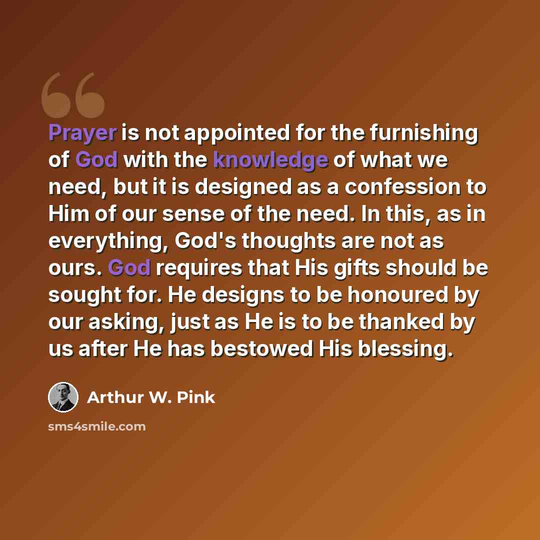 “Prayer is not appointed for the furnishing of God with the knowledge of what we need, but it is designed as a confession to Him of our sense of the need. In this, as in everything, God's thoughts are not as ours. God requires that His gifts should be sought for. He designs to be honoured by our…” quote by Arthur W. Pink