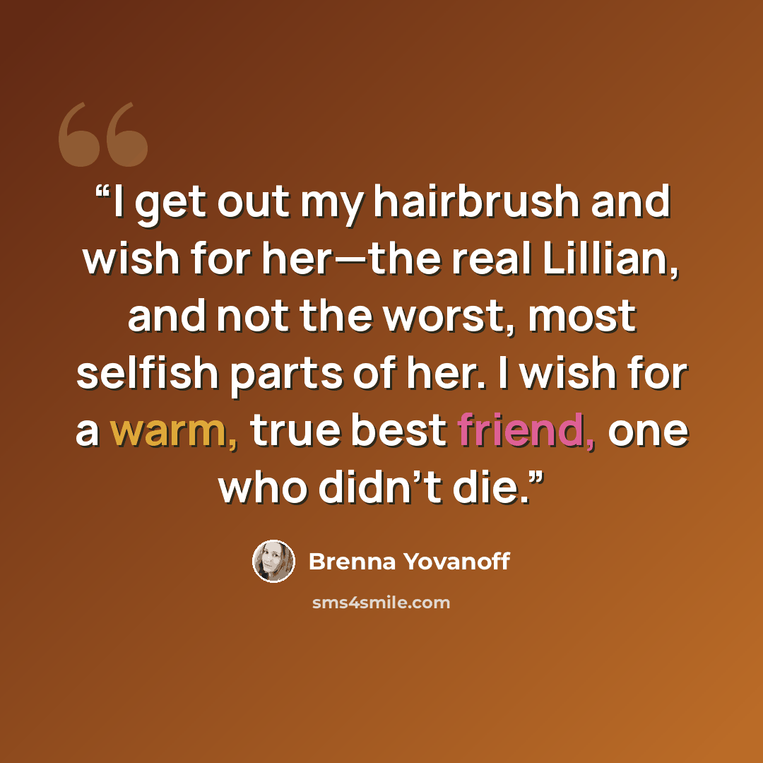 “I get out my hairbrush and wish for her—the real Lillian, and not the worst, most selfish parts of her. I wish for a warm, true best friend, one who didn’t die.” quote by Brenna Yovanoff