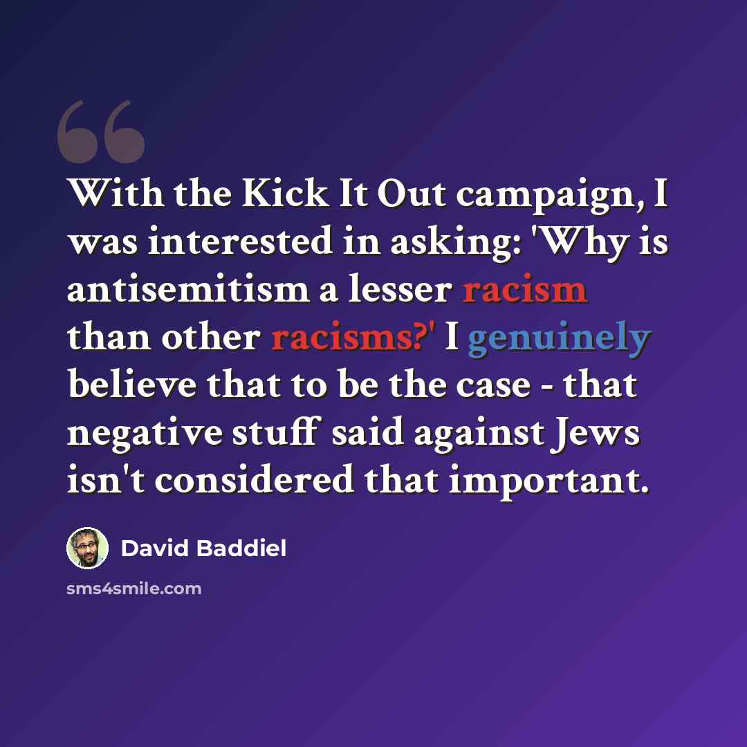 “With the Kick It Out campaign, I was interested in asking: 'Why is antisemitism a lesser racism than other racisms?' I genuinely believe that to be the case - that negative stuff said against Jews isn't considered that important.” quote by David Baddiel