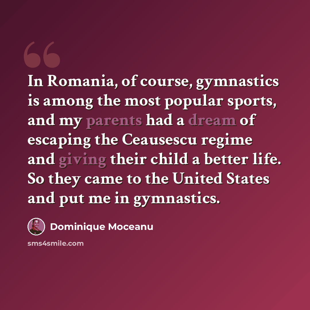 “In Romania, of course, gymnastics is among the most popular sports, and my parents had a dream of escaping the Ceausescu regime and giving their child a better life. So they came to the United States and put me in gymnastics.” quote by Dominique Moceanu