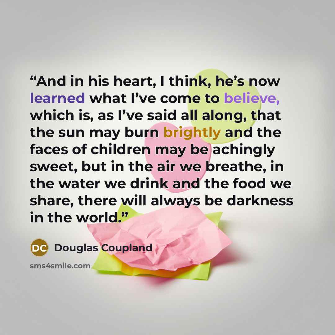 “And in his heart, I think, he’s now learned what I’ve come to believe, which is, as I’ve said all along, that the sun may burn brightly and the faces of children may be achingly sweet, but in the air we breathe, in the water we drink and the food we share, there will always be darkness in the world.” quote by Douglas Coupland
