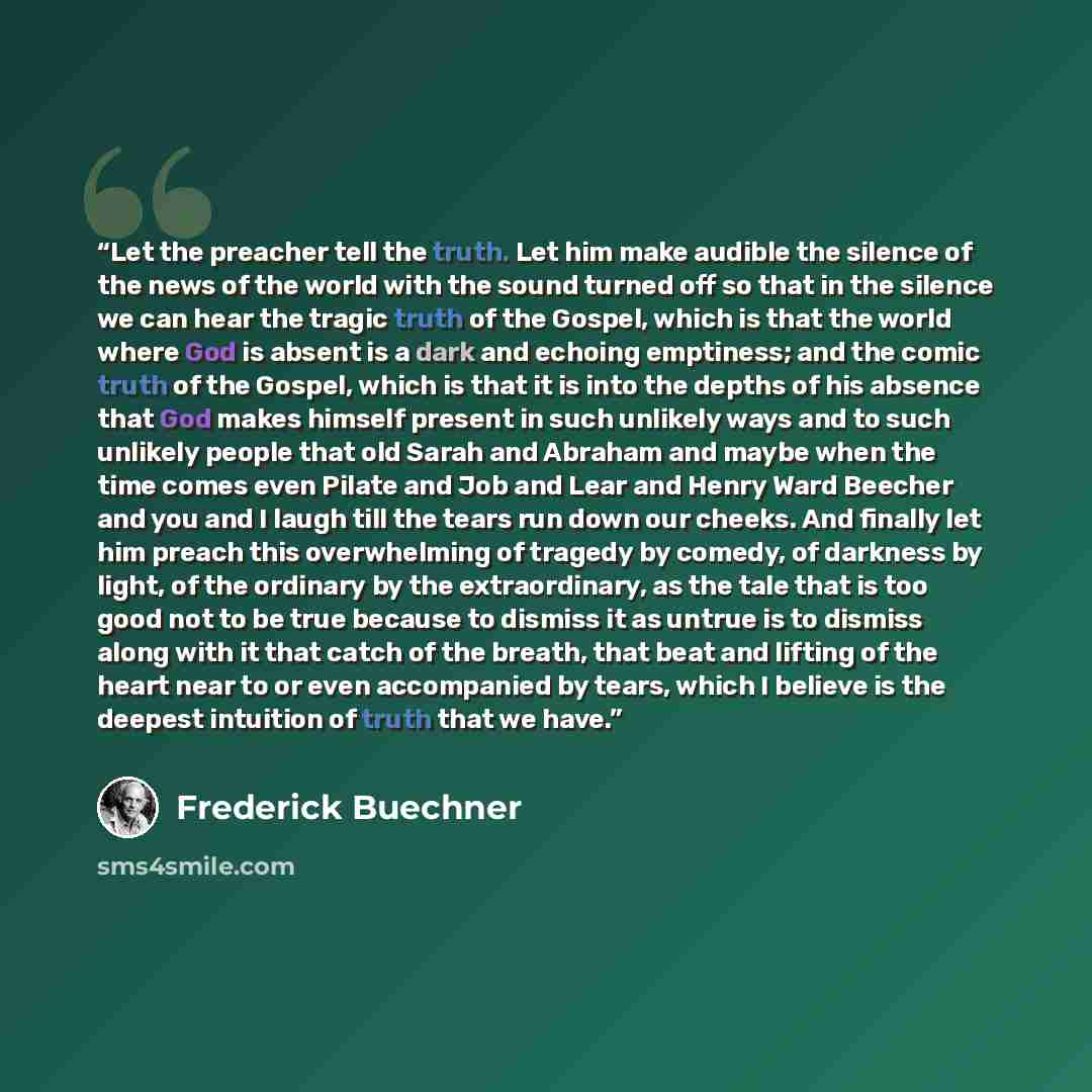 “Let the preacher tell the truth. Let him make audible the silence of the news of the world with the sound turned off so that in the silence we can hear the tragic truth of the Gospel, which is that the world where God is absent is a dark and echoing emptiness; and the comic truth of the Gospel…” quote by Frederick Buechner