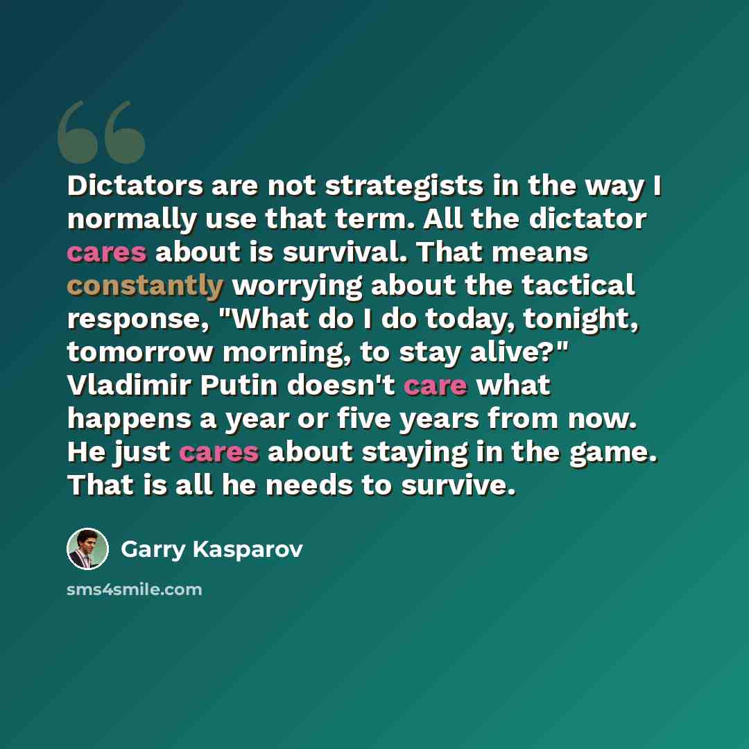 “Dictators are not strategists in the way I normally use that term. All the dictator cares about is survival. That means constantly worrying about the tactical response, "What do I do today, tonight, tomorrow morning, to stay alive?" Vladimir Putin doesn't care what happens a year or five years…” quote by Garry Kasparov